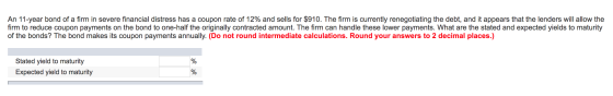 An 11-year bond of a firm in severe financial distress has a coupon rate of 12% and sells for $910. The firm is currently ren