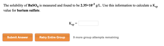 The solubility of BaSO4 is measured and found to be 2.35x10-3 g/L. Use this information to calculate a Ks value for barium su