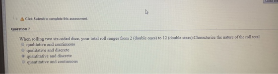 L> ㅿ Click Submit to complete this assessment. Question 7 12 double sixes) Characterize the nature of the roll tal. When rolling two six-sided dice, your total roll ranges from 2 O qualitative and continuous O qualitative and discrete e quantitative and discrete (double ones)to quantitative and continuous