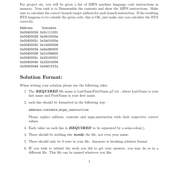 For project six, you will be given a list of MIPS machine language code instructions in memory. Your task is to Disassemble the contents and show the MIPS instructions. Make sure to calculate the correct branch target address for each branch instruction. If the resulting BTA happens to be outside the given code, this is OK, just make sure you calculate the BTA correctl Contents Address 0x00400024 Ox3c111001 0x00400028 Ox3410000a 0x0040002c Ox2a01000a 0x00400030 0x14200006 0x00400034 Ox8e280000 0x00400038 Ox01094820 0x0040003c Ox22100001 0x00400040 0x22310004 0x00400044 Ox0401fffa Solution Format: When writing your solution please use the following rules: 1. The REQUIRED file name is LastNameFirstName-p7.txt , where Last Name is your last name and FirstName is your first name 2. each line should be formatted in the following way address;contents;mips_instruction Please replace address, contents and mips instruction with their respective correct values 3. Each value on each line is REQUIRED to be separated by a semi-colon(;) . There should be nothing else inside the file, not even your name 5. There should only be 9 rows in your file. Anymore is breaking solution format 6. IF you wish to submt the work you did to get your answers, you may do so in a different file. This file can be named whatever you like