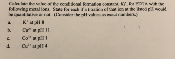 Calculate the value of the conditional formation constant, Ki, for EDTA with the following metal ions. State for each if a t