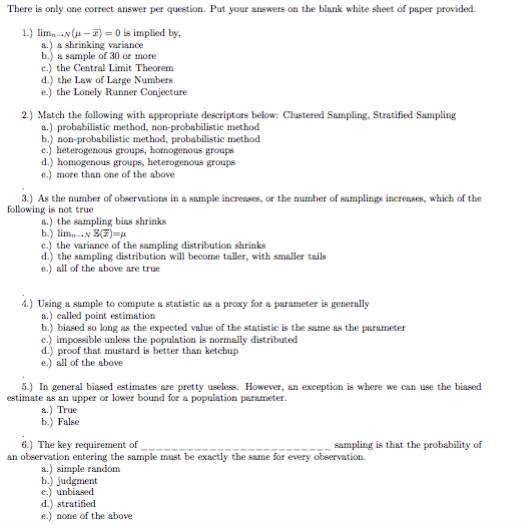 There is only one correct answer per question. Put your answers on the blank white sheet of paper provided. 1.) limnNA is implied by, a.) a shrinking variance b.) a sample of 30 or more c.) the Central Limit Theorem d.) the Law of Large Numbers e.) the Lonely Runner Conjecture 2.) Match the following with appropriate descriptors below: Clustered Sampling, Stratified Sampling a.) probabilistie method, non-probabilistie method b.) non-probabilistie method, probabilistie method c.) heterogenous groups, homogenous groups d.) homogenous groups, heterogenous groups e.) more than one of the above 3.) As the number of obeervations in a sample incresses, or the number of samplings incresses, which of the following is not true a.) the sampling bias shrinks e.) the variance of the sampling distribution shrinks d.) the sampling distribution will become taller, with smaller tails e.) all of the above are true 4.) Using a sample to compute a statistic as a proxy for a parameter is generally a.) called point estimation b.) biased so long as the expected value of the statistic is the same as the parameter c.) impossible unless the population is normally distributed d.) proof that mustard is better than ketchup e.) all of the above 5.) In general biased estimates are pretty useless. However, an exception is where we can use the biased estimate as an upper or lower bound for a population parameter. a.) True b.) False sampling is that the probability of 6.) The key requirement of an observation entering the sample must be exactly the ssme for every observation. a.) simple random b.) judgment c.) unbiased d.) stratified e.) none of the above