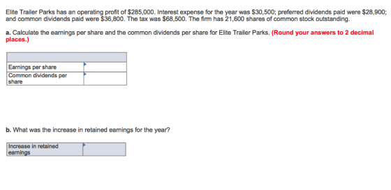 Elite Trailer Parks has an operating profit of $285,000. Interest expense for the year was $30,500; preferred dividends paid were $28,900; and common dividends paid were $36,800. The tax was $68,500. The firm has 21,600 shares of common stock outstanding. a. Calculate the earnings per share and the common dividends per share for Elite Trailer Parks. (Round your answers to 2 decimal places.) Earnings per share Common dividends per share b. What was the increase in retained eamings for the year? Increase in retained earnings