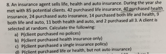8. An insurance agent sells life, health and auto insurance. During the year she met with 85 potential clients. 42 purchased