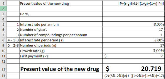 Present value of the new drug Here, 4 1Interest rate per annum 2 Number of years 3 Number of compoundings per per annum 17 1 4 1+3 Interest rate per period (r) 8 9 5 2x3 Number of periods (n) 10 17 2.00% Growth rate (g) First payment (P) 2 12 Present value of the new drug $ 20.719 14