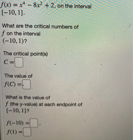 f(x) = x4 – 8x2 + 2, on the interval [-10, 1]. What are the critical numbers of f on the interval (-10, 1)? The critical poin