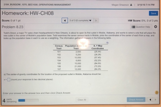 2184 BUSQOM 1070 SEC1030 OPERATIONS MANAGEMENT Homework: HW-CH08 Score: 0 of 1 pt Problem 8.23 Megan Shearson & 3/18/18 7:14 PM Save 3 of 3 (0 complete) HW Score: 0%, 0 of 3 pts Question Help * Todds Direct, a major TV sales chain headquartered in New Orleans, is about to open its first outlet in Mobile, Alabama, and wants to select a site that will place the new outlet in the center of Mobiles population base. Todd examines the seven census tracts in Mobile. plots the coordinates of the center of each from a map, and looks up the population base in each to use as a weighting. The information gathered anpears in the following table. Census Population in ce X, Y Map Coordinates Tract Tract 101 102 103 104 105 106 107 2,000 5,200 10,000 6,800 10,000 21,000 12.000 (25,44) (26,26) (57.45) (52.20) (84,50) (72.20) (84,25) a) The center-of-gravity coordinates for the location of the proposed outlet in Mobile, Alabama should be: (round your response to two decimal places) Enter your answer in the answer box and then click Check Answer Clear All Check Answer remaining
