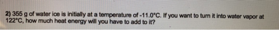 2) 355 g of water ice is initially at a temperature of -11.0°C. If you want to turn it into water vapor at 122°C, how much he
