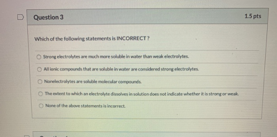 D Question 3 1.5 pts Which of the following statements is INCORRECT? Strong electrolytes are much more soluble in water than