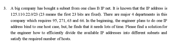3. A big company has bought a subnet from one class B IP net. It is known that the IP address is 125.110.22.0/23 (23 means the first 23 bits are fixed). There are major 4 departments in this company which requires 95,271,63 and 66. In the beginning, the engineer plans to do one IP address bind to one host case, but, he finds that it needs lots of time. Please find a solution for the engineer how to efficiently divide the available IP addresses into different subnets and satisfy the required number of hosts.