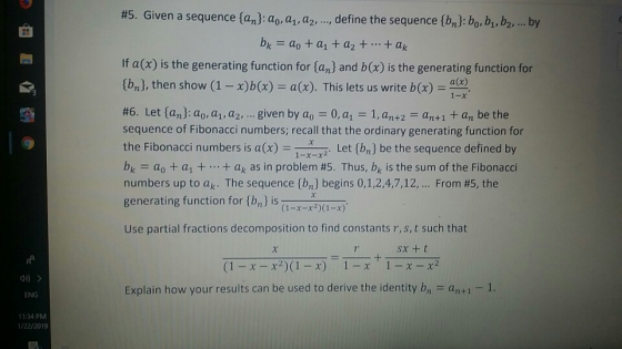 #5. Given a sequence fa pao, a , a, , define the sequence lbne bobt b2, by 田 b.-ao + a1 +a2 + + ak If a (x) is the generating function for (an) and b(x) is the generating function for tbnj, then show (1-x)a. This lets us write b)4 #6. Let(anpao, ai, a2, given by a,-0, ai-1, an+2-an+1 + an be the sequence of Fibonacci numbers; recall that the ordinary generating function for the Fibonacci numbers is a(x)Let (bn] be the sequence defined by bk-: ao + ai + + ak as in problem #5. Thus, bk is the sum of the Fibonacci numbers up to ak. The sequence {bn} begins 0,1,2,4,7,12, From #5, the generating function for {m} is a-x-x2)(1-x) Use partial fractions decomposition to find constants r,s,t such that sx +t = t (1-x-x2)(1-x) 1-x 1-x-x2 Explain how your results can be used to derive the identity b an+1 1. ENG 11:34 PM 1/22/2019