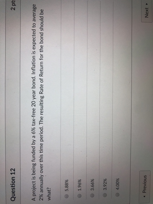 2 pt Question 12 A project is being funded by a 6% tax-free 20 year bond. Inflation is expected to average 2% annually over this time period. The resulting Rate of Return for the bond should be what? 5.88% 1.96% 3.65% 3.92% @ 4.00% Previous Next