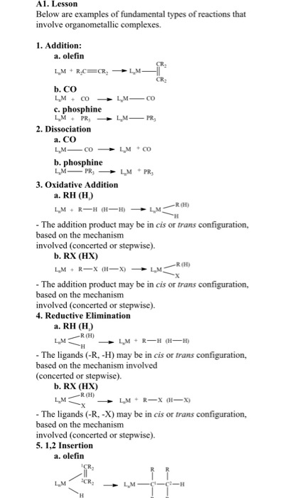 Al. Lessorn Below are examples of fundamental types of reactions that involve organometallic complexes. 1. Addition: a. olefin b. CO c. phosphine 2. Dissociation a. CO b. phosphine 3. Oxidative Addition a. RH (H) - The addition product may be in cis or trans configuration, based on the mechanism involved (concerted or stepwise) b. RX (HX) R(H) - The addition product may be in cis or trans configuration, based on the mechanism involved (concerted or stepwise). 4. Reductive Elimination a. RH (H) R(H) L M - The ligands (-R, -H) may be in cis or trans configuration, based on the mechanism involved (concerted or stepwise). b. RX (HX) R(H) - The ligands (-R, -X) may be in cis or trans configuration, based on the mechanism involved (concerted or stepwise). 5. 1,2 Insertion a. olefin CR