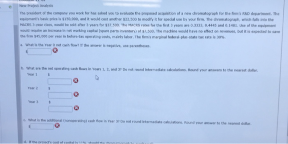 The president of the company you work for has asked you to evaluate the proposed acquisition of a new chromatograph for the firms R&D department. The equipments basic price is $150,000, and it would cost another $22,500 to modify it for special use by your firm. The chromatograph, which falls into the MACRS 3-year dass, would be sold after 3 years for $37,500. The MACRS rates for the first 3 years are 0.3333, O.4445 and 0.1481. use of the equinet would require an increase in net working capital (spare parts inventory) of $7,500. The machine would have no effect on revenues, but it is expected to save the firm $45,000 per year in before-tax operating costs, mainly labor. The firms marginal federal-plus-state tax rate is 30%. a. What is the Year O net cash flow? If the answer is negative, use parentheses. b. What are the net operating cash flows in Years 1, 2, and 37 Do not round intermediate calculations. Round your answers to the nearest dollar Year 1 Year 2 Year 3 C What is the adstional (nonoperating) cash flow in Year 37 Do not round intermediate calkculations, Round your answer to the