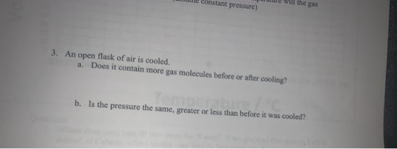 puulle Will the gas Dulle constant pressure) 3. An open flask of air is cooled. a. Does it contain more gas molecules before