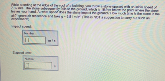 While standing at the edge of the roof of a building, you throw a stone upward with an initial speed 7.39 m/s. The stone subsequently falls to the ground, which is 16.9 m below the point where the stone leaves your hand. At what speed does the stone impact the ground? How much time is the stone in the air? Ignore air resistance and take g 9.81 m/s2. (This is NOT a suggestion to carry out such an experiment!) Impact speed: Number m/s Elapsed time: Number