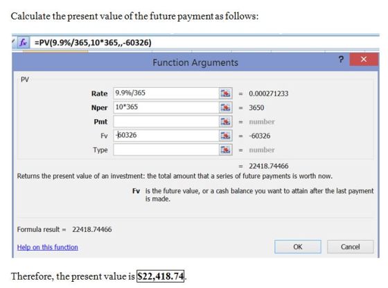 Calculate the present value of the future payment as follows: Ja =PV(9.9%/365,10*365,,-60326) Function Arguments PV Rate 9.9%/365 Nper 10 365 Pmt 0.000271233 3650 number 60326 number Fv -60326 Type 22418.74466 Returns the present value of an investment: the total amount that a series of future payments is worth now. is the future value, or a cash balance you want to attain after the last payment is made. Fv Formula result = 22418.74466 Help on this function OK Cancel Therefore, the present value is S22,418.74.