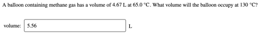 A balloon containing methane gas has a volume of 4.67 L at 65.0 °C. What volume will the balloon occupy at 130 °C? volume: 5.