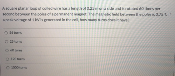 A square planar loop of coiled wire has a length of 0.25 m on a side and is rotated 60 times per second between the poles of