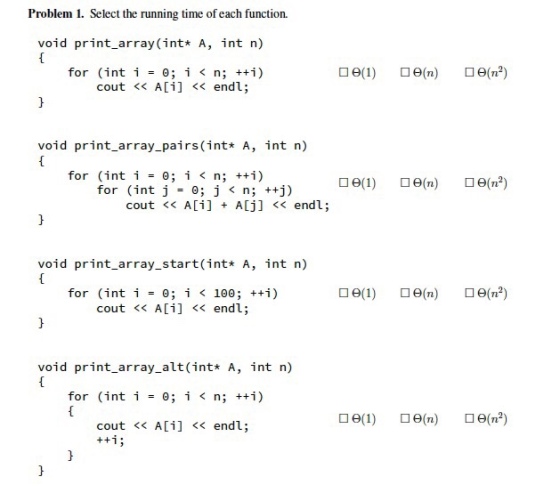 Problem 1. Select the running time of each function. void print_array (int* A, int n) for (int í 0; i < n; ++i) cout << A[i] << endl; void print_array pairs (int* A, int n) for (inti 0; i < n; ++i) for (int j 0; j < n; ++j) cout << Ai] ALj]< endl; void print_array_start(int* A, int n) for (int i 0; i < 100 ; ++i) cout << A[i] << endl; void print_array_alt (int* A, int n) for (int i0; i < n; ++i) cout << A[i] << endl;