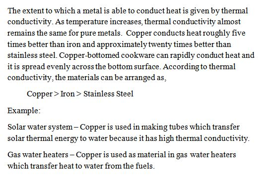The extent to which a metal 1s able to conduct heat is given by thermal conductivity. As temperature increases, thermal conductivity almost remains the same for pure metals. Copper conducts heat roughly five times better than iron and approximatelytwenty times better than stainless steel. Copper-bottomed cookware can rapidy conduct heat and it is spread evenly across the bottom surface. According to thermal conductivity, the materials can be arranged as, Copper> Iron > Stainless Steel Example Solar water system Copper is used in making tubes which transfer solar thermal energy to water because it has high thermal conductivity Gas water heaters Copper is used as material in gas water heaters which transfer heat to water from the fuels.