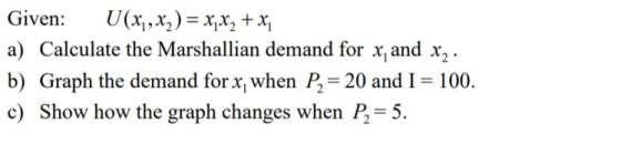 Given : U(x, , x.)=x,x, + a) Calculate the Marshallian demand for x and x2 b) Graph the demand for x when P2-20 and I 100. c) Show how the graph changes when P,-5.