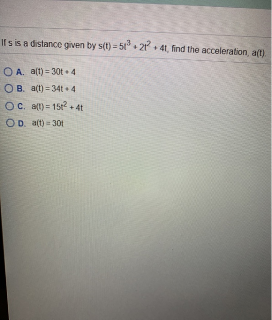 Ifs is a distance given by s(t) = 5tº + 27 + 4t, find the acceleration, a(t). O A. a(t) = 30t +4 O B. a(t) = 34t + 4 OC. a(t)