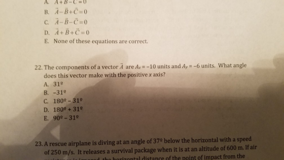 A. A+B-C O B. A-, B+C 0 C. A-B-C-0 D. A+B+C E. None of these equations are correct. 22. The components of a vector A are Ax -10 units and Ay -6 units. What angle does this vector make with the positive x axis? A. 31° B. -31° C. 1809 -31° D. 1800 + 31° E. 900-319 23. A rescue airplane is diving at an angle of 379 below the horizontal with a speed of 250 m/s. It releases a survival package when it is at an altitude of 600 m. If air d tho horizontal distance of the point of impact from the