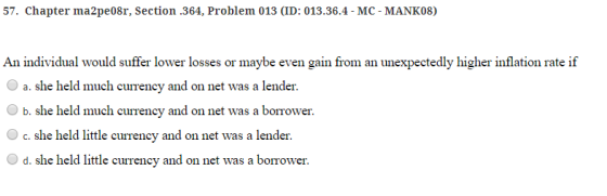 57. Chapter ma2pe08r, Section .364, Problem 013 (ID: 013.36.4-MC-MANK08) An individual would suffer lower losses or maybe even gain from an unexpectedly higher inflation rate if O a. she held much currency and on net was a lender. Ob. she held much currency and on net was a borrower c. she held litle currency and on net was a lender O d. she held little currency and on net was a borrower