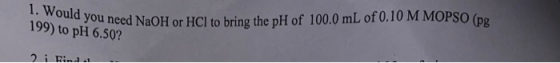 1. Would you need NaOH or HCl to bring the pH of 100.0 mL of 0.10 M MOPSO (pg 199) to pH 6.50? 2i Fin