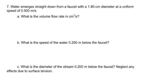 7. Water emerges straight down from a faucet with a 1.80-cm diameter at a uniform speed of 0.500 m/s. a. What is the volume f