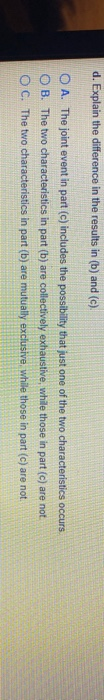 d. Explain the difference in the results in (b) and (c). OA. The joint event in part (c) includes the possibility that just o