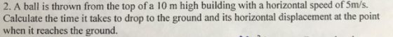 2. A ball is thrown from the top of a 10 m high building with a horizontal speed of 5m/s. Calculate the time it takes to drop to the ground and its horizontal displacement at the point when it reaches the ground.