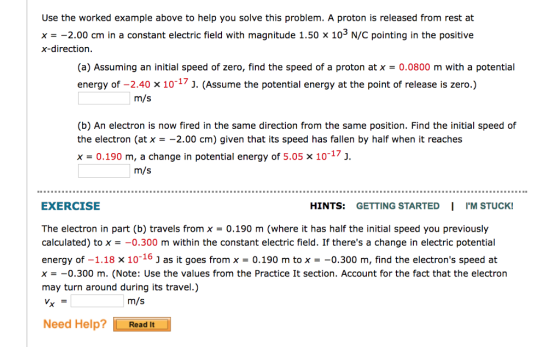 Use the worked example above to help you solve this problem. A proton is released from rest at x2.00 cm in a constant electric field with magnitude 1.50 x 10 N/C pointing in the positive x-direction. (a) Assuming an initial speed of zero, find the speed of a proton at x-0.0800 m with a potential energy of -2.40 x 10-17 j. (Assume the potential energy at the point of release is zero.) m/s (b) An electron is now fired in the same direction from the same position. Find the initial speed of the electron (at x -2.00 cm) given that its speed has fallen by half when it reaches x = 0.190 m, a change in potential energy of 5.05 x 10-13. m/s EXERCISE HINTS: GETTING STARTED I IM STUCK! The electron in part (b) travels from x = 0.190 m (where it has half the initial speed you previously calculated) to x =-0.300 m within the constant electric field. If theres a change in electric potential energy of -1.18 x 1016 J as it goes from x -0.190 m to x--0.300 m, find the electrons speed at x =-0.300 m. (Note: Use the values from the Practice It section. Account for the fact that the electron may turn around during its travel.) m/s Need HelpRead It