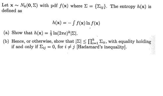 Let x ~ Nk(0, Σ) with pdf f(x) where Σ = {Σ defined as . The entropy h(x) is h(x) =-J f(x) In f(x) In(2me)E! (a) Show that h(x) ( b) Hence, or otherwise, show that |E| s 11k! Σί, with equality holding if and only if Σ¡j 0, for i j [Hadamards inequality]