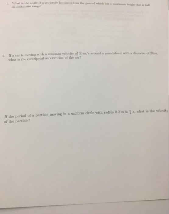 What is the angle of a projectile launched from the grouad which hs a its maximmum range? 1. axinm beight that in bal If a car is moving with a constant velocity of 30 m/s around a roundabout with a diameter of 20 m what is the centripetal acceleration of the car? 2. If the period of a particle moving in a uniform circle with radius 0.2m is i s, what is the velocity of the particle?