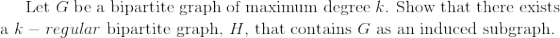 $Let $G$ be a bipartite graph of maximum degree $k$. Show that there exists a $k-regular$ bipartite graph, $H$, that contains $G$ as an induced subgraph.