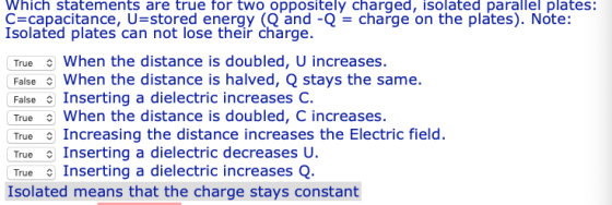 Which statements are true for two oppositely charged, isolated parallel plates: C capacitance, U-stored energy (Q and -Q-charge on the plates). Note: Isolated plates can not lose their charge. True When the distance is doubled, U increases. False When the distance is halved, Q stays the same. False Inserting a dielectric increases C. True When the distance is doubled, C increases. True Increasing the distance increases the Electric field. True Inserting a dielectric decreasesU True Inserting a dielectric increasesQ. Isolated means that the charge stays constant
