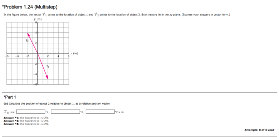 Problem 1.24 (Multistep) In the figure below, the vector 7 points to the location of object 1 and 72 points to the location of object 2. Both vectors lie in the xy plane. (Express your answers in vector form.) x (m) Part 1 (a) Calculate the position of obfect 2 relative to object 1, as a relative position vector. Answer * 1: the tolerance is +/-2% Answer * 2: the tolerance is +/-2% Answer *3: the tolerance is +/-2% Attempts: 0 of 3 used