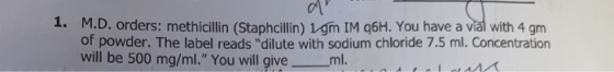 1. M.D. orders: methicillin (Staphcillin) 1gm IM q6H. You have a vial with 4 gm of powder. The label reads dilute with sodiu