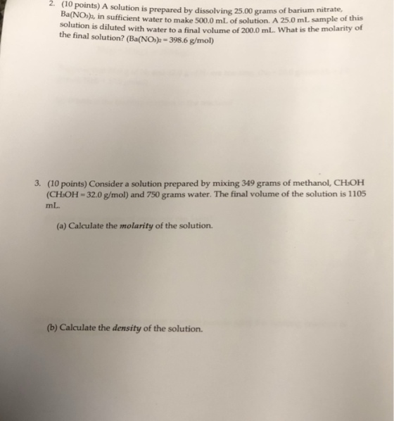 2(10 points) A solution is prepared by dissolving 25.00 grams o f ba rium nitrate, Ba(NO) in sufficient water to make 500.0 mL of solution. A 25.0 mL sample of this is diluted with water to a final volume of 200.0 mL. What is the molarity of the final solution? (Ba(NO>-398.6 g/mol) 3. (10 points) Consider a solution prepared by mixing 349 grams of methanol, CHOH CHOH-320 g/mol) and 750 grams water. The final volume of the solution is 1105 mL. (a) Calculate the molarity of the solution. (b) Calculate the density of the solution.