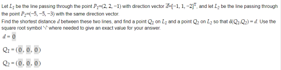 Let L1 be the line passing through the point P 2, 2,-1) with direction vector a=[-1, 1,-2]T, and let L2 be the line passing through the point P2-(-5, -5,-3) with the same direction vector. Find the shortest distance d between these two lines, and find a point Q1 on L1 and a point Q2 on L2 so that dQ1Q2) d. Use the square root symbol where needed to give an exact value for your answer. d 0 Q1-(0, 0, 0) 22 (0, 0, 0)