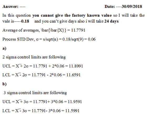 Date: _30/09/2018 Answer:-- In this question you cannot give the factory known value so I will take the vale is-0.18 and you cant give days also i will take 24 days Average of averages, IbarbarX)3 11.7791 Process STD Dev, ơ-s/sqrt(n)-0-18/sqrt(9)-0.06 a) 2 sigma control limits are following UCL = X+ 2σ = 1 1.7791 + 2*0.06 = 1 1.8991 LCL = X2σ = 11.7791-2*0.06 = 11.6591 b) 3 sigma control limits are following UCL = X+ 3σ = 1 1.7791+ 3*0.06 = 1 1.9591 LCL = X3σ = 11.7791-3*0.06 = 1 1.5991 - -