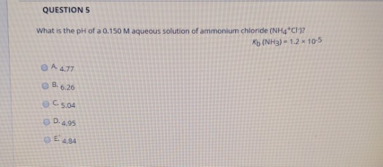 QUESTIONS What is the pH of a 0.150 M aqueous solution of ammonium chloride (NH4Cl-)2 Kb (NH3)-1.2 x 10-5 0 A. 4.77 0 B.6.26