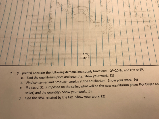 ·て 2. (13 points) Consider the following demand and supply functions: Qd=20-2p and Q-4t2P a. Find the equilibrium price and quantity. Show your work. (2) b. Find consumer and producer surplus at the equilibrium. Show your work. (4) c. If a tax of $1 is imposed on the seller, what will be the new equilibrium prices (for buyer an seller) and the quantity? Show your work. (5) Find the DWL created by the tax. Show your work. (2) d.
