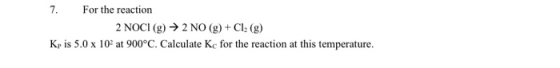 7. For the reaction 2 NOCI (g) → 2 NO (g) + Cl: (g) Kris 5.0 x 102 at 900°C. Calculate Kc for the reaction at this temperatur