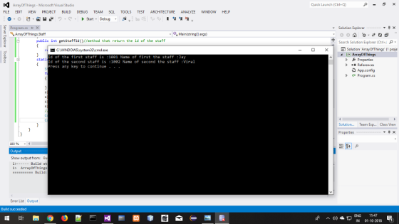 ArrayOfThings- Microsoft Visual Studio Quick Launch (Ctrl+Q) FILE EDIT VIEW PROJECT BUILD DEBUG TEAM SQL TOOLS TEST ARCHITECTURE ANALYZE WINDOW HELP o-tart Debug ram.cs ▼ Solution Explorer Main(string[l args) public int getstaffid//method that return the id of the staff Search Solution Explorer (Ctrl+, × -Solution ArrayOfThings (1 proje ArrayOfThings p Properties Id of the first staff is :1001 Name of first the staff Jay Id of the second staff is :1002 Name of second the staff Viral Press any key to continue . . stati DReferences App.config Program.cs Solution...Team Ex... ls View 100 % Output Show output from: B 1>--Build st 1> ArrayOfThings Build Error List Output Build succeeded ENG 11:47 ^디劝瘟,」IN 01-10-2018