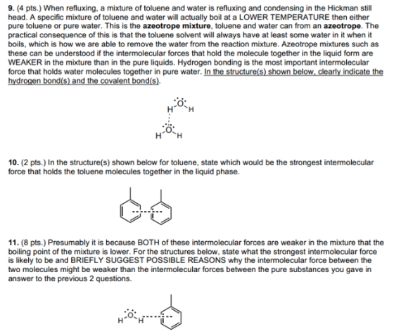 9. (4 pts.) When refluxing, a mixture of toluene and water is refluxing and condensing in the Hickman still head. A specific mixture of toluene and water will actually boil at a LOWER TEMPERATURE then either pure toluene or pure water. This is the azeotrope mixture, toluene and water can from an azeotrope. The practical consequence of this is that the toluene solvent will always have at least some water in it when it boils, which is how we are able to remove the water from the reaction mixture. Azeotrope mixtures such as these can be understood if the intermolecular forces that hold the molecule together in the liquid form are WEAKER in the mixture than in the pure liquids. Hydrogen bonding is the most important intermolecular force that holds water molecules together in pure water. In the structure(s) shown below, clearly indicate the 10. (2 pts.) In the structure(s) shown below for toluene, state which would be the strongest intermolecular force that holds the toluene molecules together in the liquid phase. 11. (8 pts.) Presumably it is because BOTH of these intermolecular forces are weaker in the mixture that the boiling point of the mixture is lower. For the structures below, state what the strongest intermolecular force is likely to be and BRIEFLY SUGGEST POSSIBLE REASONS why the intermolecular force between the two molecules might be weaker than the intermolecular forces between the pure substances you gave in answer to the previous 2 questions.