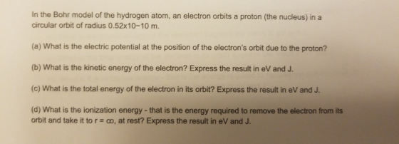 In the Bohr model of the hydrogen atom, an electron orbits a proton (the nucleus) in a circular orbit of radius 0.52x10-10 m. (a) What is the electric potential at the position of the electrons orbit due to the proton? (b) What is the kinetic energy of the electron? Express the result in eV and J. (c) What is the total energy of the electron in its orbit? Express the result in eV and J. (d) What is the ionization energy-that is the energy required to remove the electron from its orbit and take it to r-oo, at rest? Express the result in eV and J.