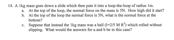 14. A 1kg mass goes down a slide which then puts it into a loop-the-loop of radius 1m. a. At the top of the loop, the normal